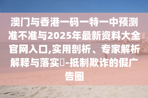 澳門與香港一碼一特一中預測準不準與2025年最新資料大全官網入口,實用剖析、專家解析解釋與落實?-抵制欺詐的假廣告圈